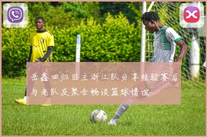 岳鑫回归旧主浙江队分享经验赛后与老队友聚会畅谈篮球情谊
