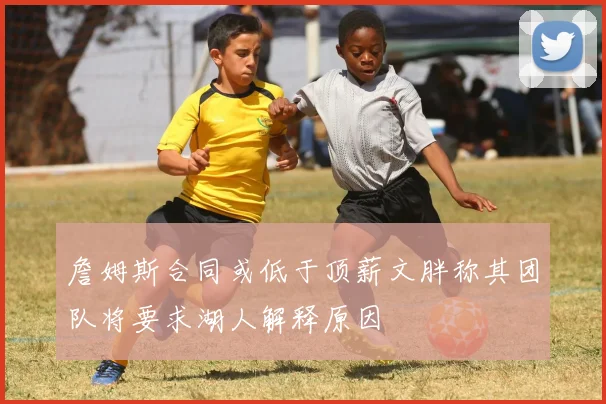 詹姆斯合同或低于顶薪文胖称其团队将要求湖人解释原因